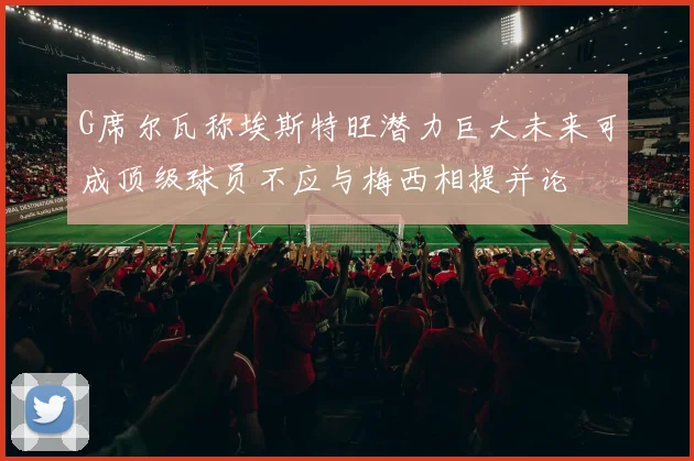 G席尔瓦称埃斯特旺潜力巨大未来可成顶级球员不应与梅西相提并论