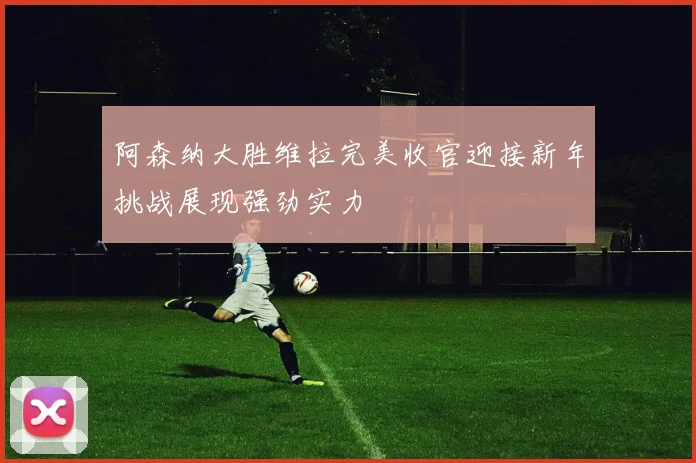 阿森纳大胜维拉完美收官迎接新年挑战展现强劲实力