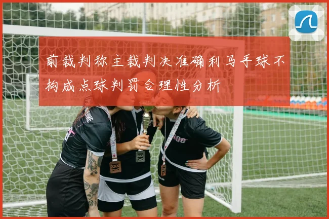 前裁判称主裁判决准确利马手球不构成点球判罚合理性分析