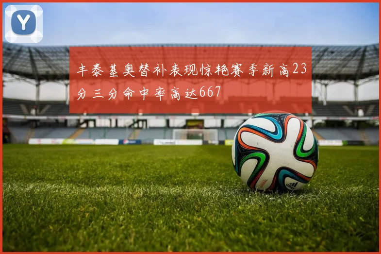 丰泰基奥替补表现惊艳赛季新高23分三分命中率高达667