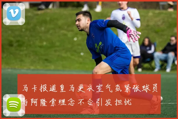 马卡报道皇马更衣室气氛紧张球员与阿隆索理念不合引发担忧