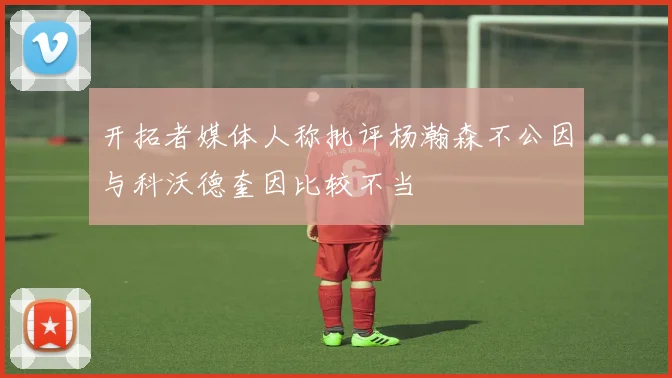 开拓者媒体人称批评杨瀚森不公因与科沃德奎因比较不当