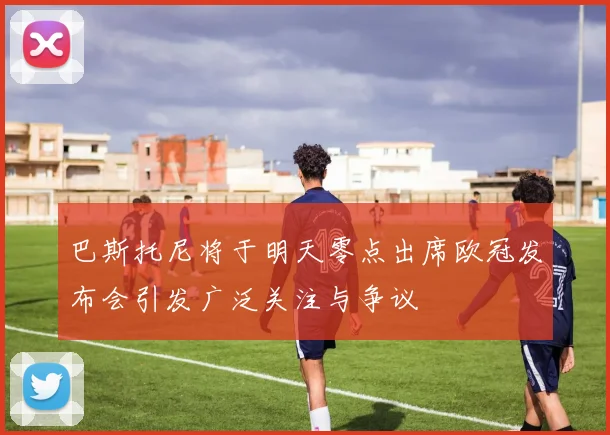 巴斯托尼将于明天零点出席欧冠发布会引发广泛关注与争议