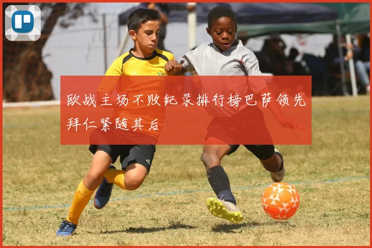 欧战主场不败纪录排行榜巴萨领先拜仁紧随其后
