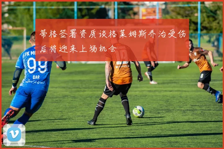 蒂格签署资质谈格莱姆斯乔治受伤后将迎来上场机会