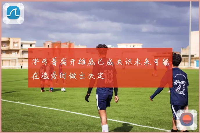 字母哥离开雄鹿已成共识未来可能在选秀时做出决定