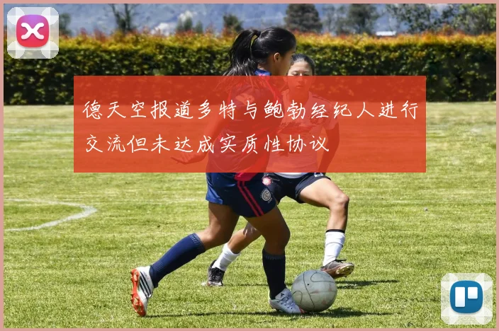 德天空报道多特与鲍勃经纪人进行交流但未达成实质性协议