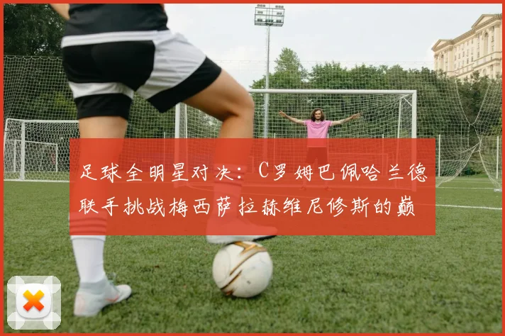足球全明星对决：C罗姆巴佩哈兰德联手挑战梅西萨拉赫维尼修斯的巅峰之战