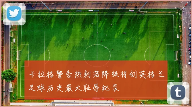 卡拉格警告热刺若降级将创英格兰足球历史最大耻辱纪录