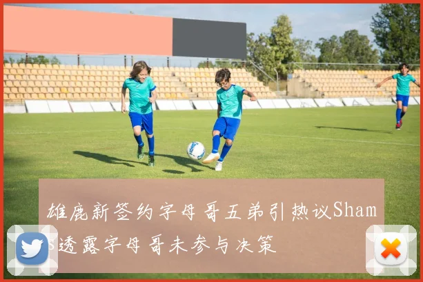 雄鹿新签约字母哥五弟引热议Shams透露字母哥未参与决策